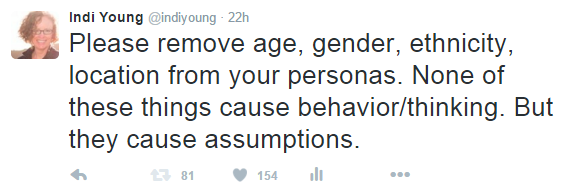 A tweet by Indi Young: "“Please remove age, gender, ethnicity, location from your personas. None of these things cause behavior/thinking. But they cause assumptions.”